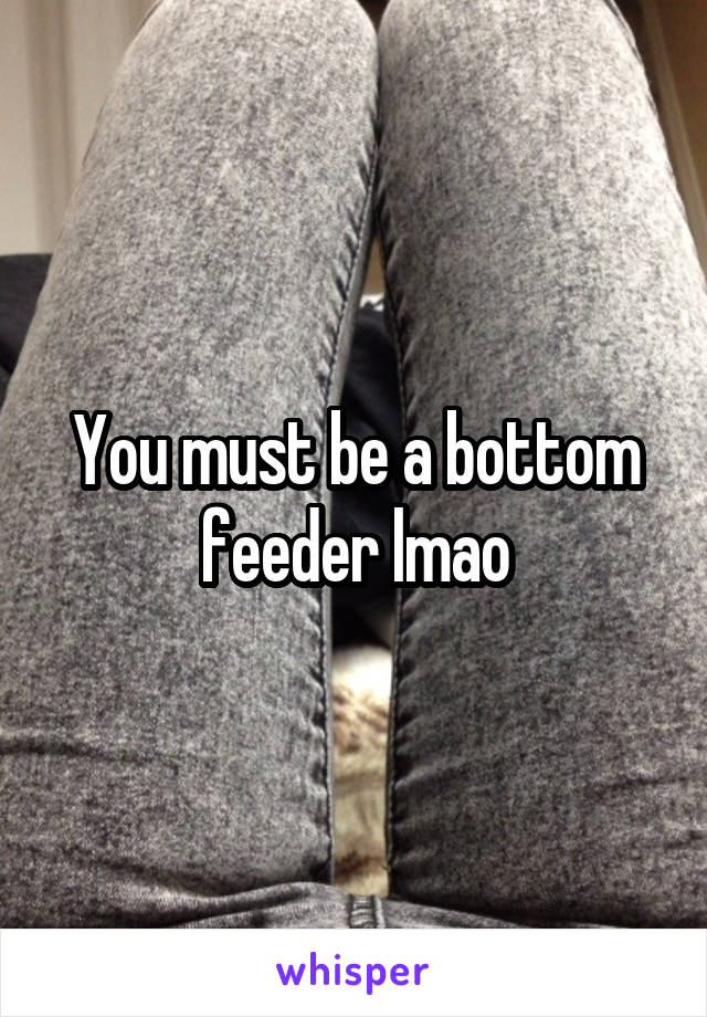 You must be a bottom feeder lmao