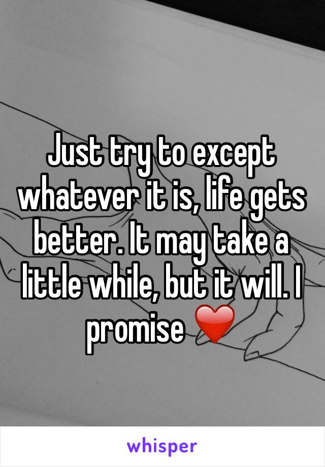Just try to except whatever it is, life gets better. It may take a little while, but it will. I promise ❤️