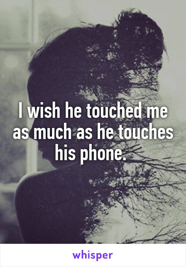 I wish he touched me as much as he touches his phone. 