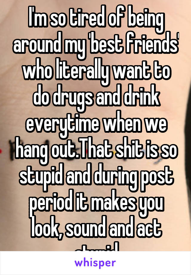 I'm so tired of being around my 'best friends' who literally want to do drugs and drink everytime when we hang out.That shit is so stupid and during post period it makes you look, sound and act stupid