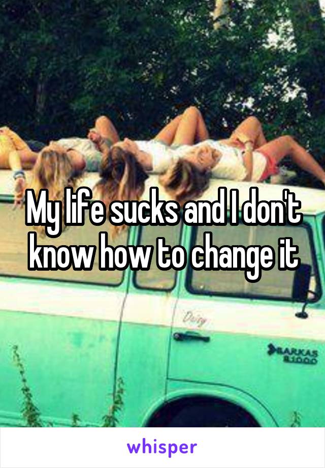 My life sucks and I don't know how to change it