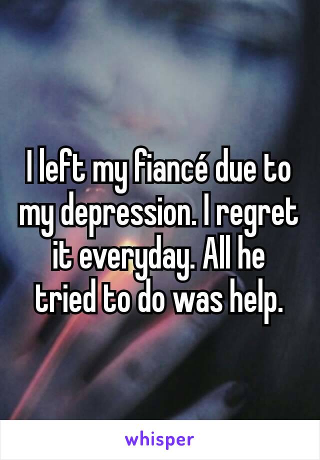 I left my fiancé due to my depression. I regret it everyday. All he tried to do was help.