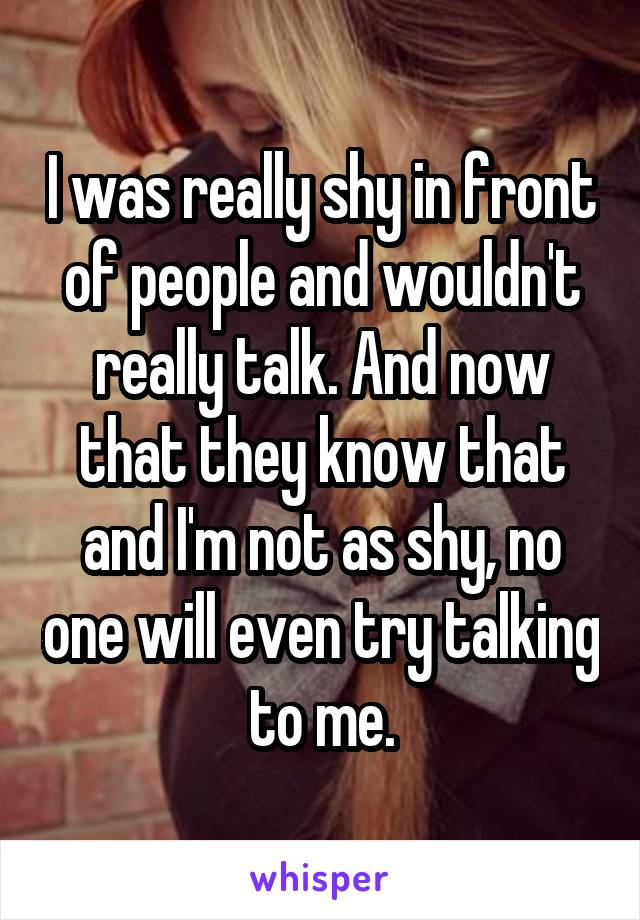 I was really shy in front of people and wouldn't really talk. And now that they know that and I'm not as shy, no one will even try talking to me.