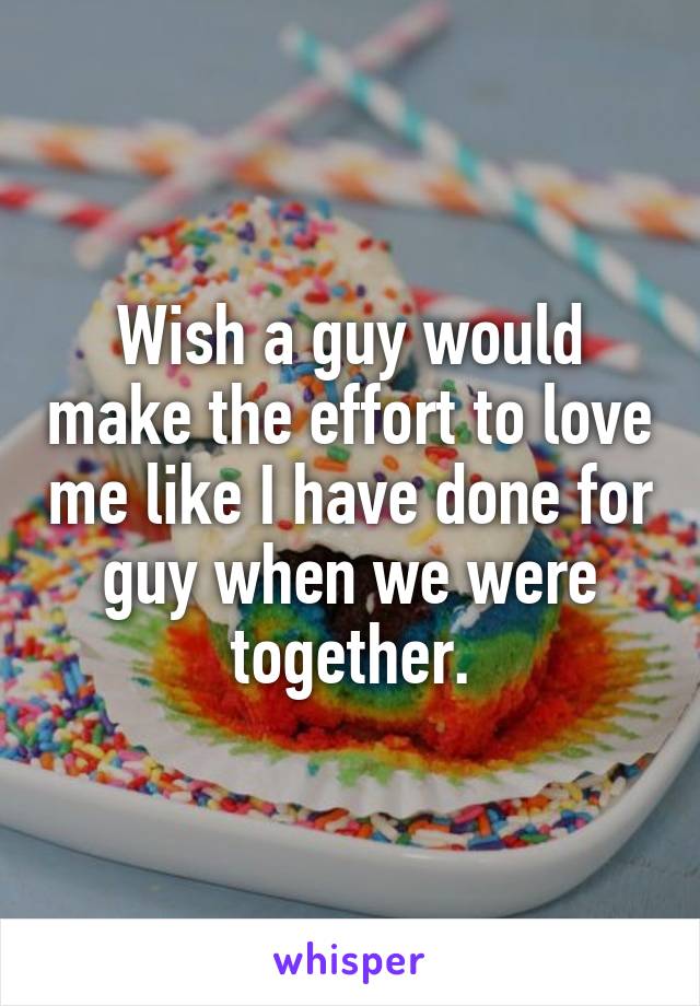 Wish a guy would make the effort to love me like I have done for guy when we were together.