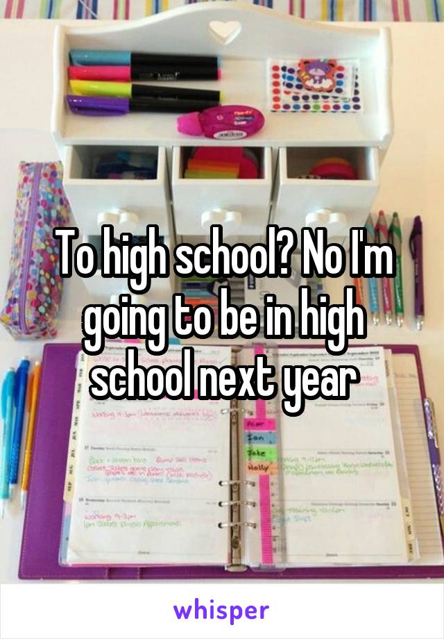 To high school? No I'm going to be in high school next year