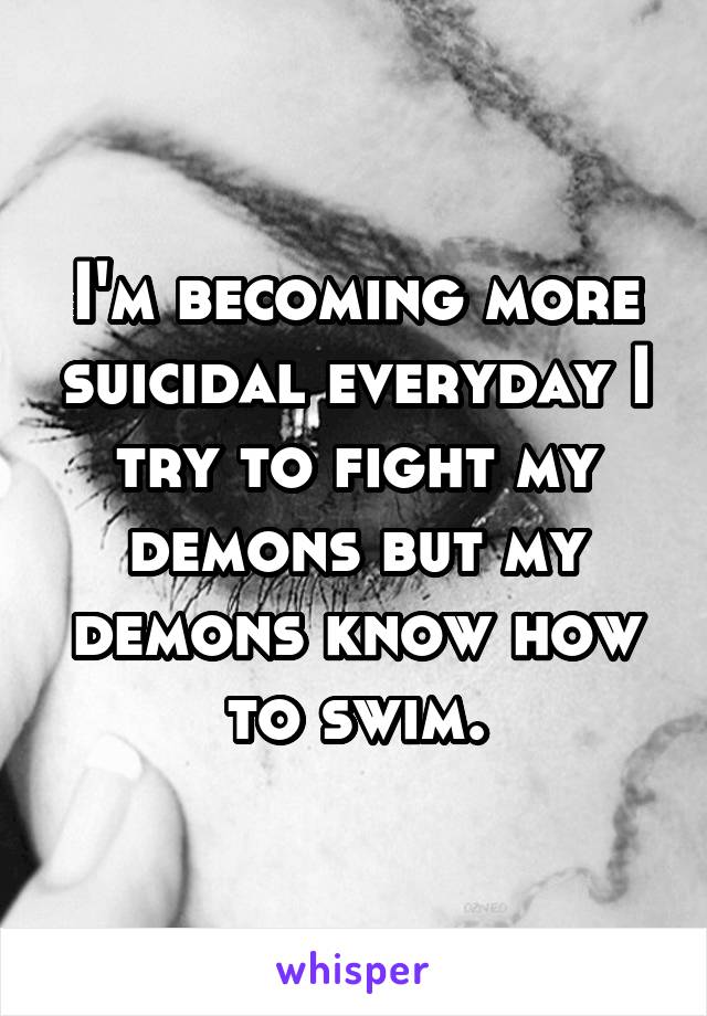 I'm becoming more suicidal everyday I try to fight my demons but my demons know how to swim.
