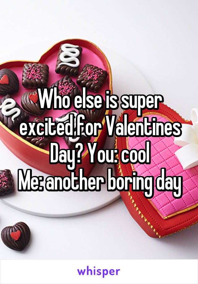 Who else is super excited for Valentines Day? You: cool
Me: another boring day