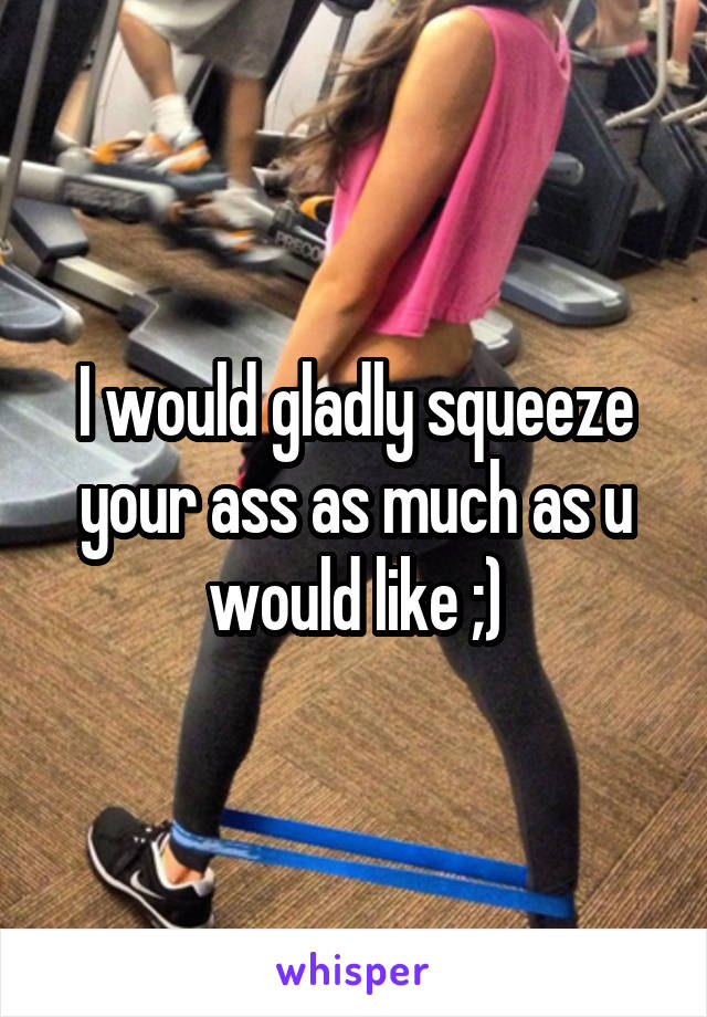 I would gladly squeeze your ass as much as u would like ;)