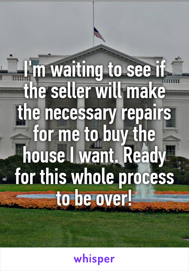 I'm waiting to see if the seller will make the necessary repairs for me to buy the house I want. Ready for this whole process to be over!