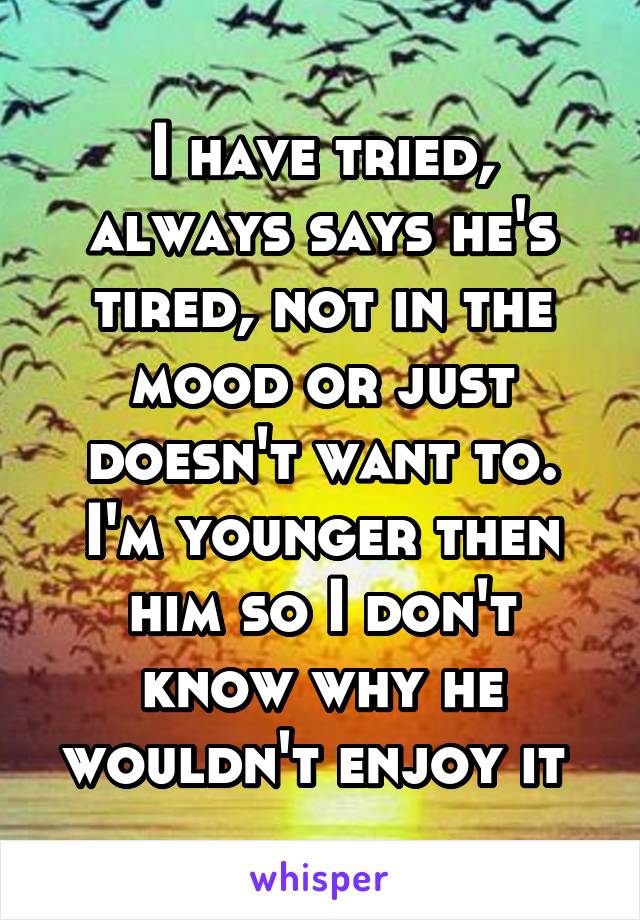 I have tried, always says he's tired, not in the mood or just doesn't want to. I'm younger then him so I don't know why he wouldn't enjoy it 