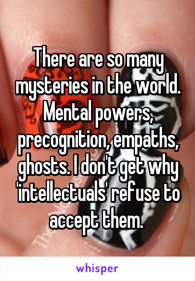 There are so many mysteries in the world. Mental powers, precognition, empaths, ghosts. I don't get why 'intellectuals' refuse to accept them. 