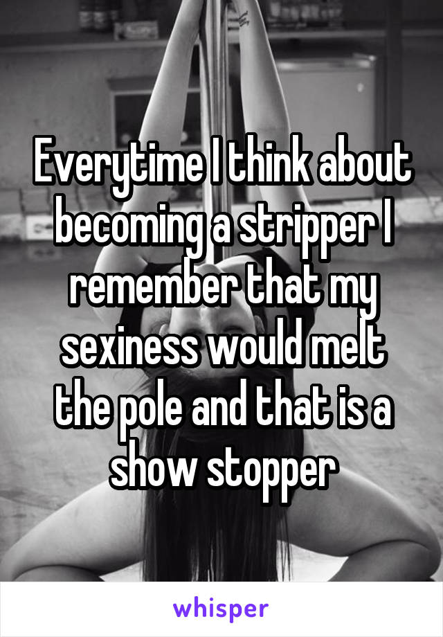 Everytime I think about becoming a stripper I remember that my sexiness would melt the pole and that is a show stopper