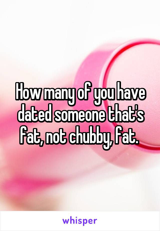 How many of you have dated someone that's fat, not chubby, fat. 