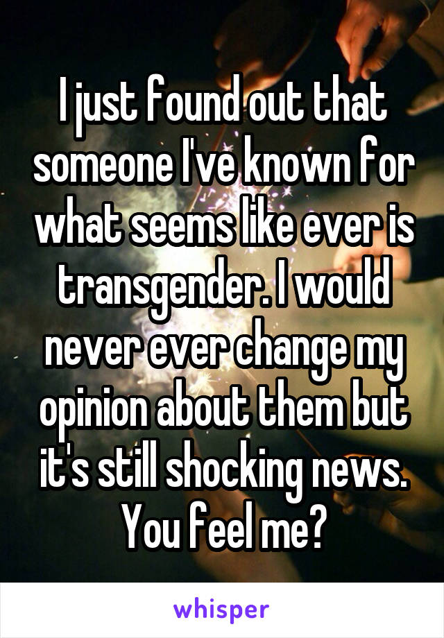 I just found out that someone I've known for what seems like ever is transgender. I would never ever change my opinion about them but it's still shocking news. You feel me?