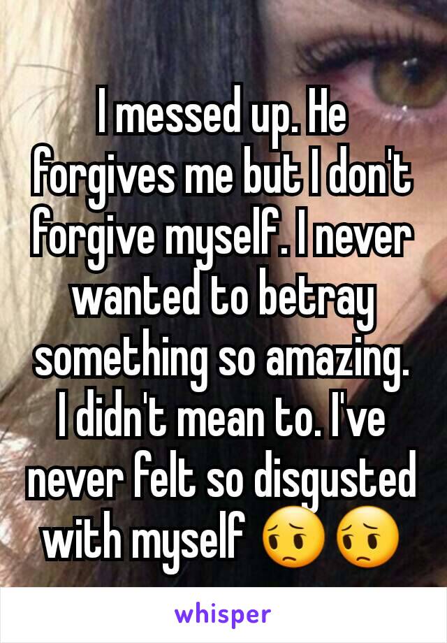 I messed up. He forgives me but I don't forgive myself. I never wanted to betray something so amazing. I didn't mean to. I've never felt so disgusted with myself 😔😔