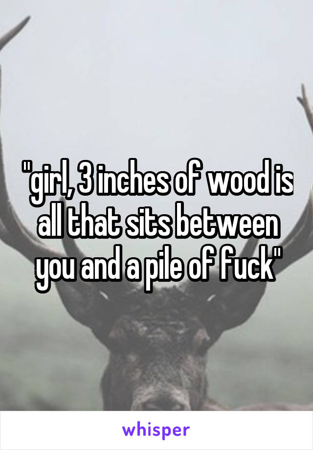 "girl, 3 inches of wood is all that sits between you and a pile of fuck"