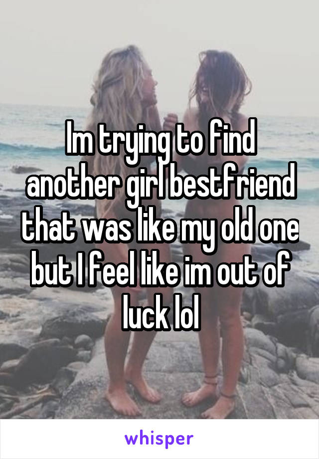 Im trying to find another girl bestfriend that was like my old one but I feel like im out of luck lol