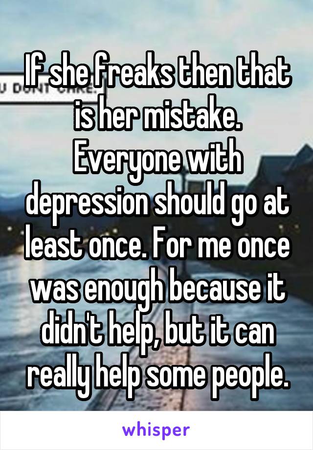 If she freaks then that is her mistake. Everyone with depression should go at least once. For me once was enough because it didn't help, but it can really help some people.