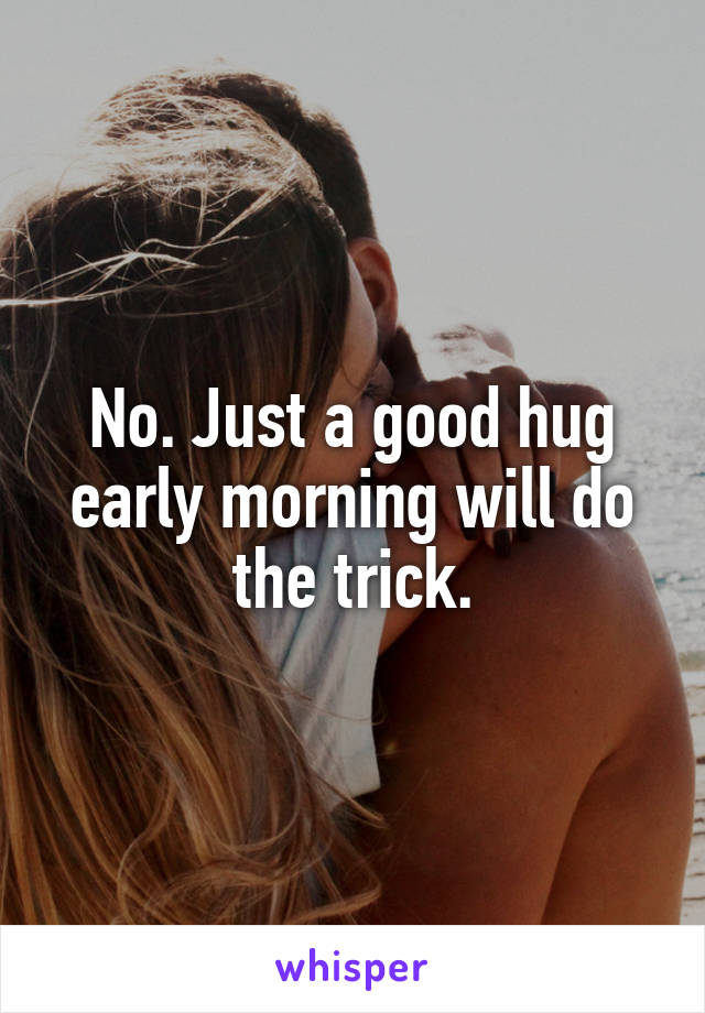 No. Just a good hug early morning will do the trick.