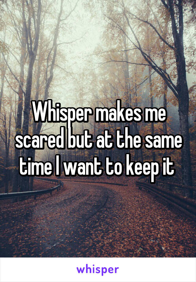 Whisper makes me scared but at the same time I want to keep it 