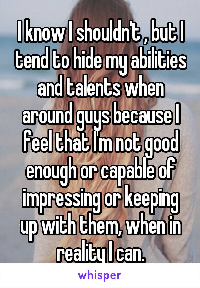 I know I shouldn't , but I tend to hide my abilities and talents when around guys because I feel that I'm not good enough or capable of impressing or keeping up with them, when in reality I can.
