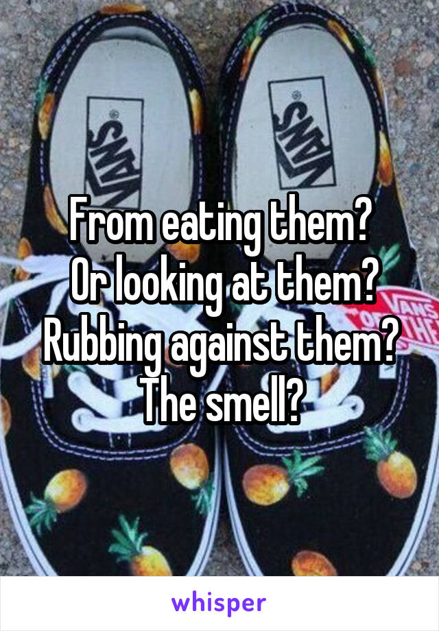 From eating them?
 Or looking at them? Rubbing against them?
The smell?