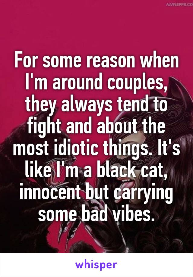 For some reason when I'm around couples, they always tend to fight and about the most idiotic things. It's like I'm a black cat, innocent but carrying some bad vibes.