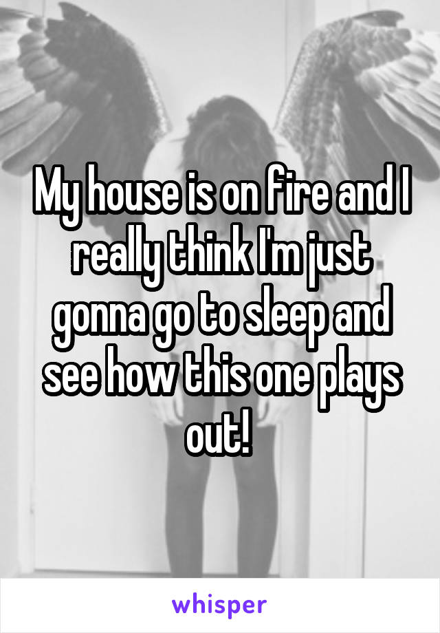 My house is on fire and I really think I'm just gonna go to sleep and see how this one plays out! 
