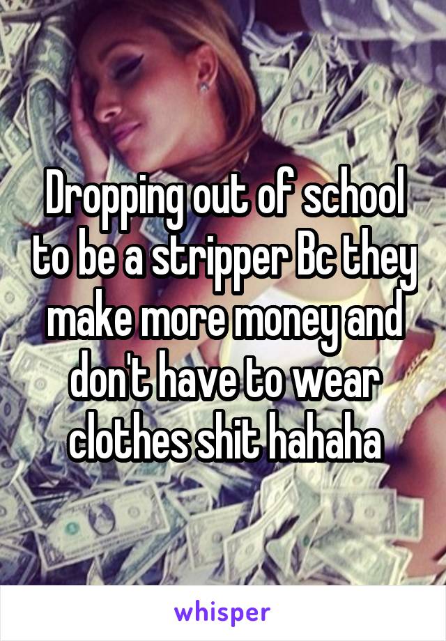 Dropping out of school to be a stripper Bc they make more money and don't have to wear clothes shit hahaha