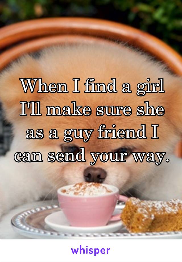 When I find a girl I'll make sure she as a guy friend I can send your way. 