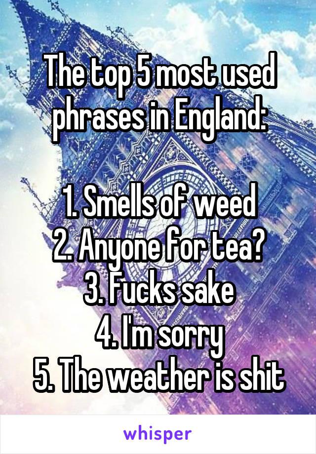 The top 5 most used phrases in England:

1. Smells of weed
2. Anyone for tea?
3. Fucks sake
4. I'm sorry
5. The weather is shit