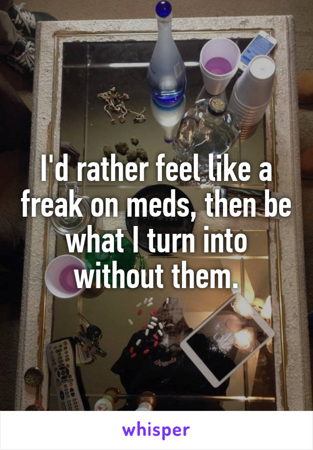 I'd rather feel like a freak on meds, then be what I turn into without them.