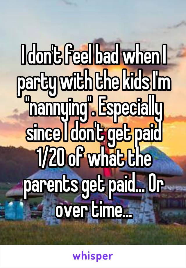 I don't feel bad when I party with the kids I'm "nannying". Especially since I don't get paid 1/20 of what the parents get paid... Or over time...