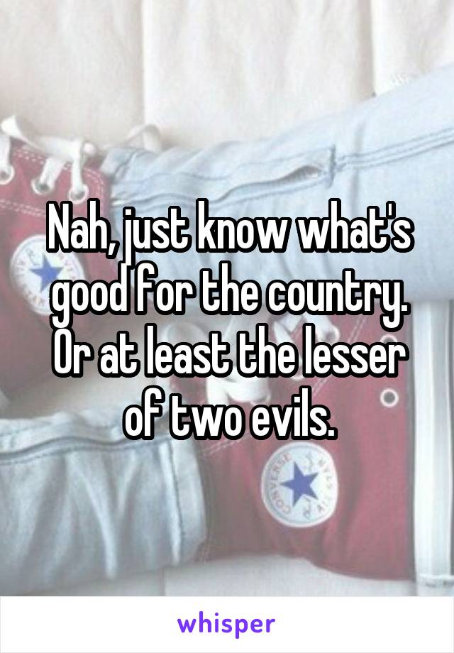 Nah, just know what's good for the country. Or at least the lesser of two evils.
