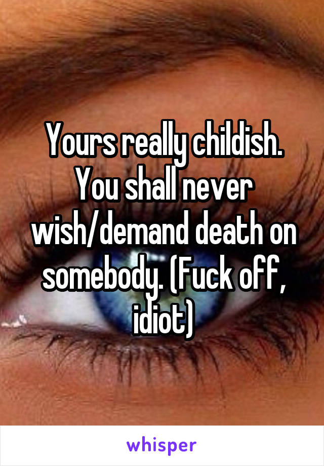 Yours really childish. You shall never wish/demand death on somebody. (Fuck off, idiot)