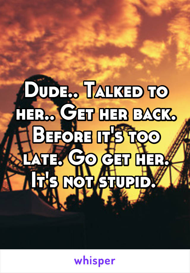 Dude.. Talked to her.. Get her back. Before it's too late. Go get her. It's not stupid. 