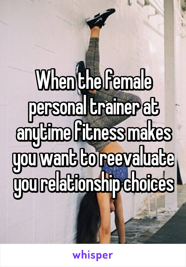 When the female personal trainer at anytime fitness makes you want to reevaluate you relationship choices