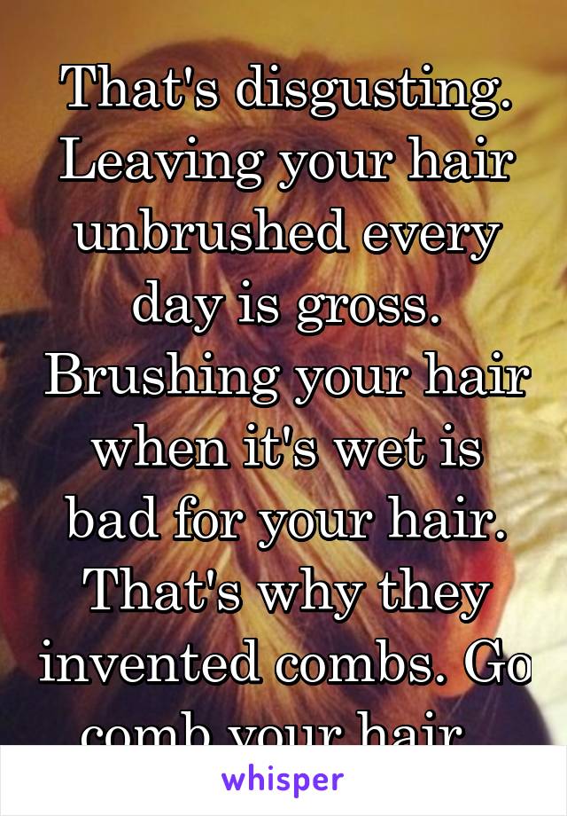 That's disgusting. Leaving your hair unbrushed every day is gross. Brushing your hair when it's wet is bad for your hair. That's why they invented combs. Go comb your hair. 