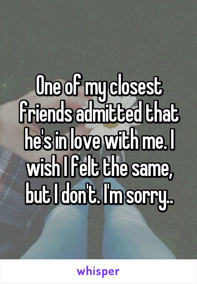 One of my closest friends admitted that he's in love with me. I wish I felt the same, but I don't. I'm sorry..