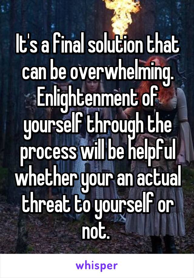 It's a final solution that can be overwhelming. Enlightenment of yourself through the process will be helpful whether your an actual threat to yourself or not. 