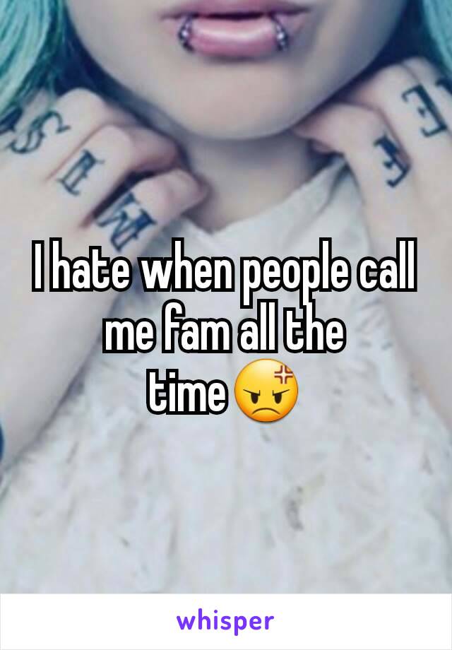 I hate when people call me fam all the time😡