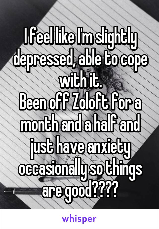 I feel like I'm slightly depressed, able to cope with it.
Been off Zoloft for a month and a half and just have anxiety occasionally so things are good????
