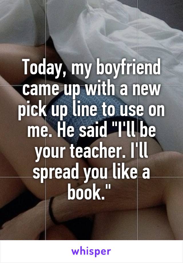 Today, my boyfriend came up with a new pick up line to use on me. He said "I'll be your teacher. I'll spread you like a book." 
