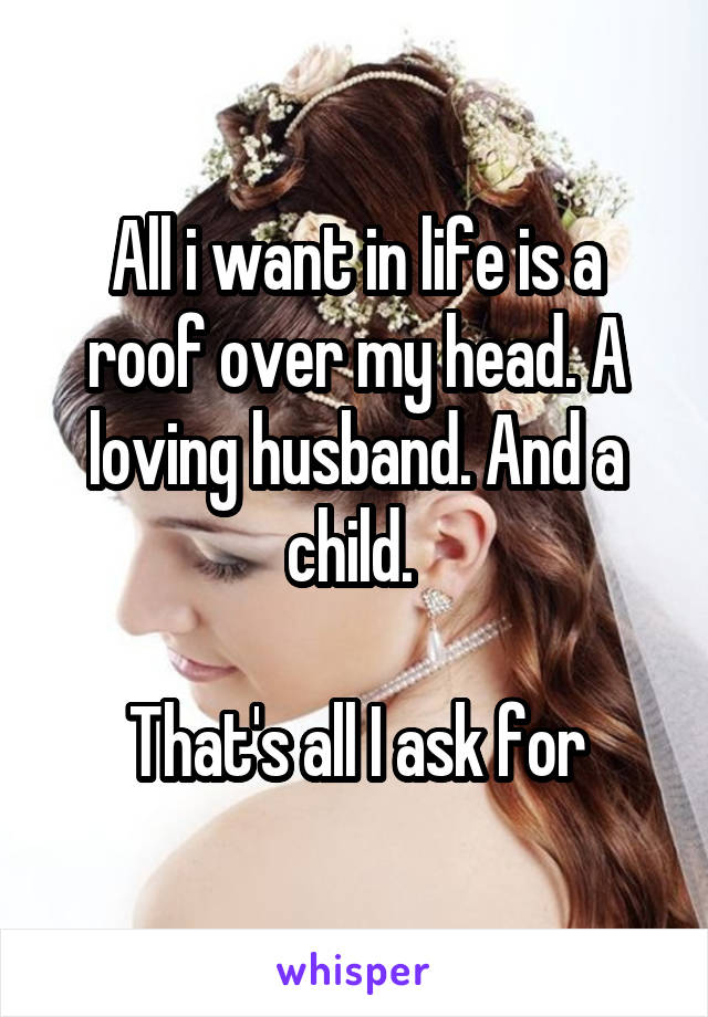 All i want in life is a roof over my head. A loving husband. And a child. 

That's all I ask for