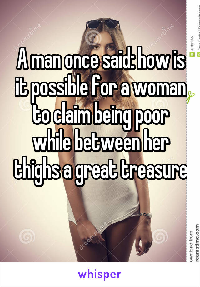 A man once said: how is it possible for a woman to claim being poor while between her thighs a great treasure 
