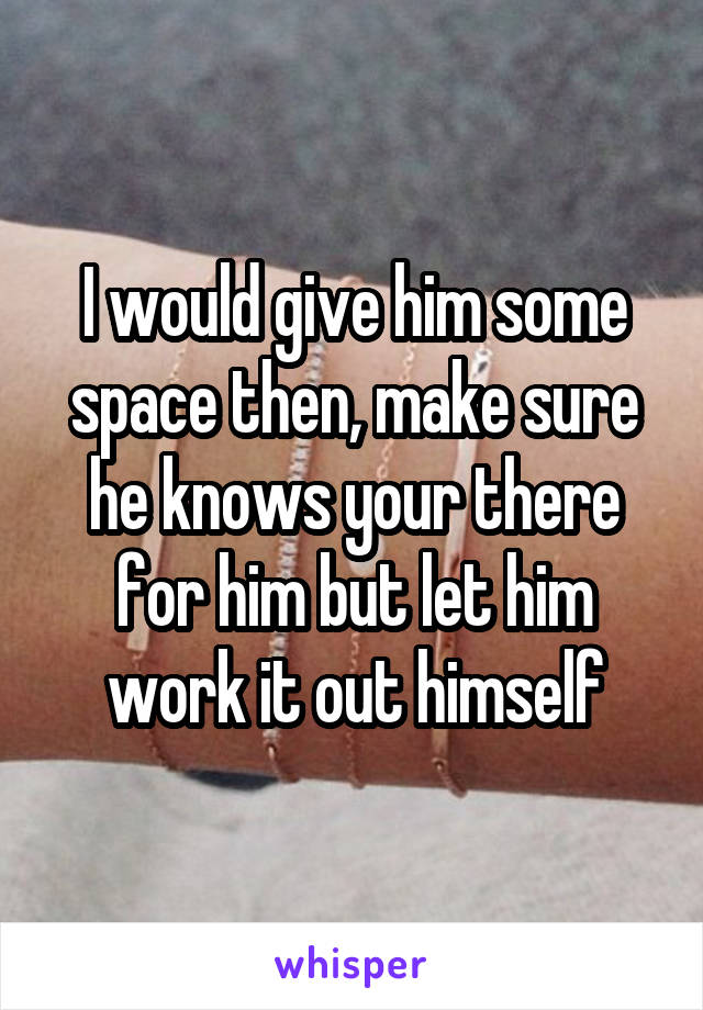 I would give him some space then, make sure he knows your there for him but let him work it out himself