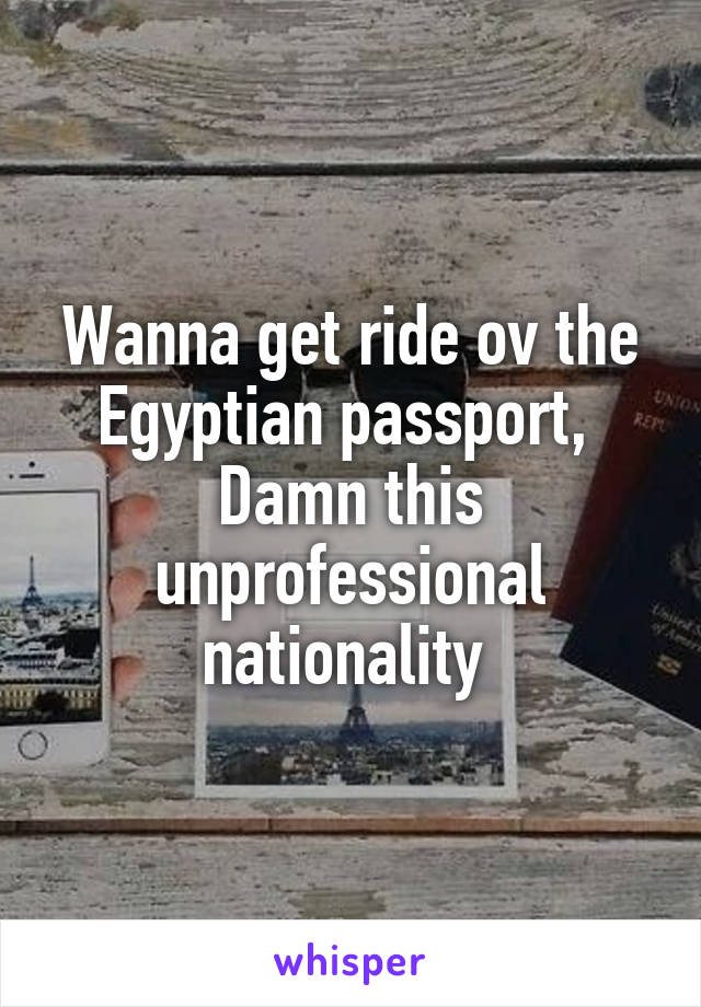 Wanna get ride ov the Egyptian passport, 
Damn this unprofessional nationality 