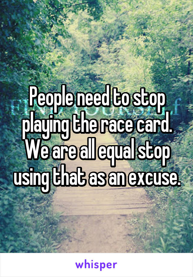 People need to stop playing the race card. We are all equal stop using that as an excuse.