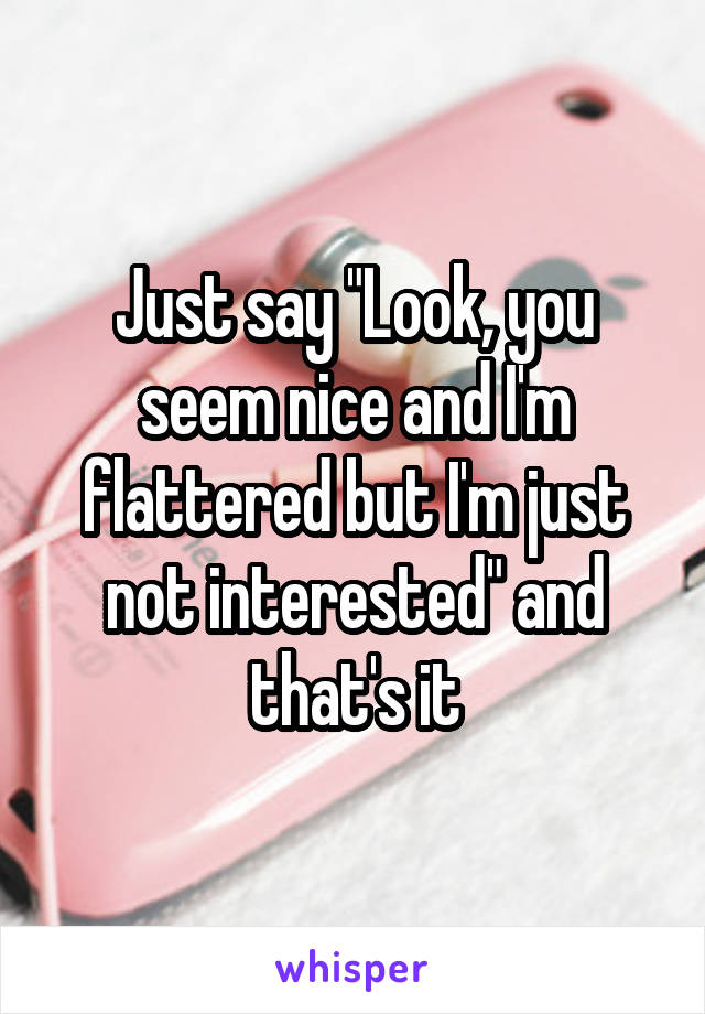 Just say "Look, you seem nice and I'm flattered but I'm just not interested" and that's it