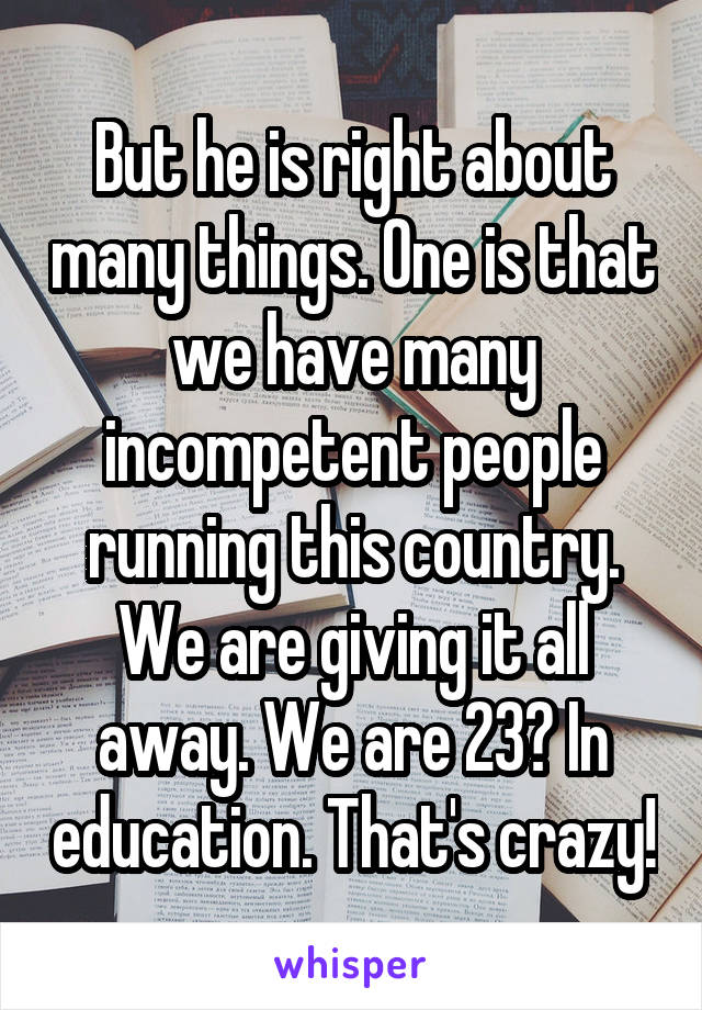 But he is right about many things. One is that we have many incompetent people running this country. We are giving it all away. We are 23? In education. That's crazy!